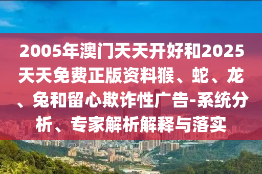 2005年澳门天天开好和2025天天免费正版资料猴、蛇、龙、兔和留心欺诈性广告-系统分析、专家解析解释与落实